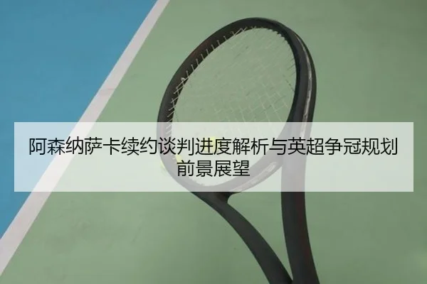 阿森纳萨卡续约谈判进度解析与英超争冠规划前景展望