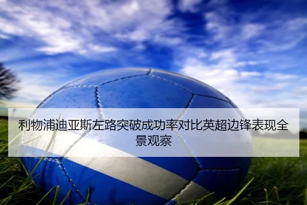 利物浦迪亚斯左路突破成功率对比英超边锋表现全景观察