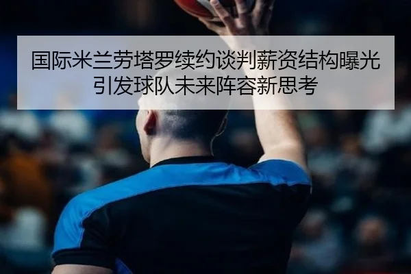 国际米兰劳塔罗续约谈判薪资结构曝光引发球队未来阵容新思考